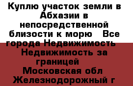 Куплю участок земли в Абхазии в непосредственной близости к морю - Все города Недвижимость » Недвижимость за границей   . Московская обл.,Железнодорожный г.